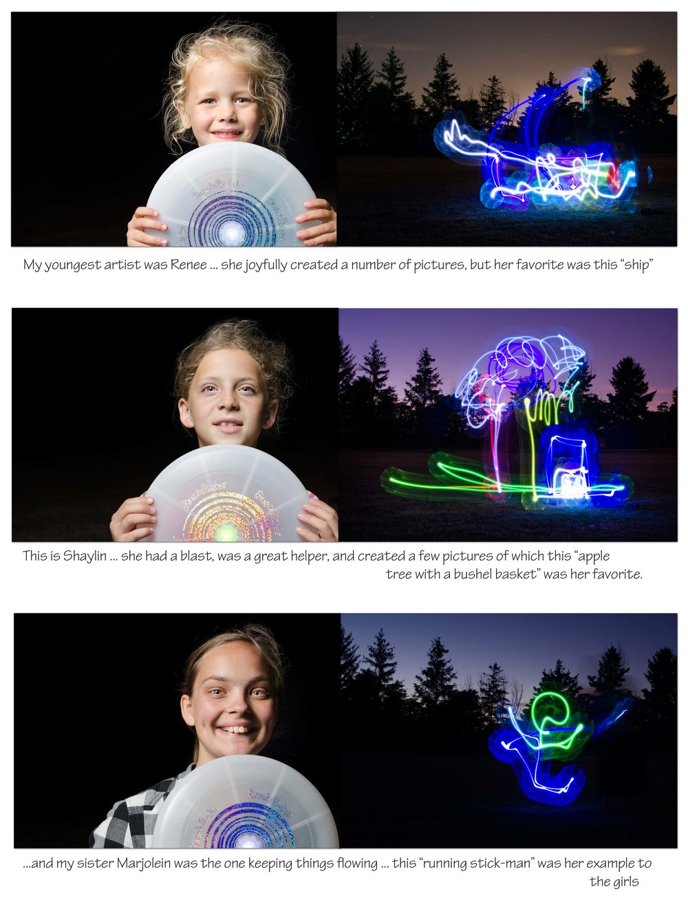 I have never done night photography before and thought I should try my hand at it. Last night we were over at a friend's place in the country,&nbsp;where there aren’t too many lights around. &nbsp;I decided to take advantage of the darkness while spending time with their little girls. We used a “FlashFlight” frisbee to make some drawings - this was tricky as you have to draw in mid-air, not seeing the outcome until it showed up on the LCD screen. The little girls amazed me with their creativity and ability to wrap their mind around this new concept!&nbsp;It was so much fun, but the best part was the excitement of the girls!!